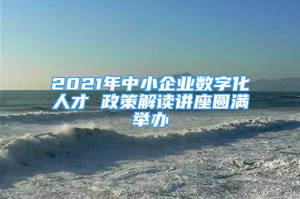 2021年中小企业数字化人才 政策解读讲座圆满举办