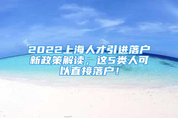 2022上海人才引进落户新政策解读，这5类人可以直接落户！