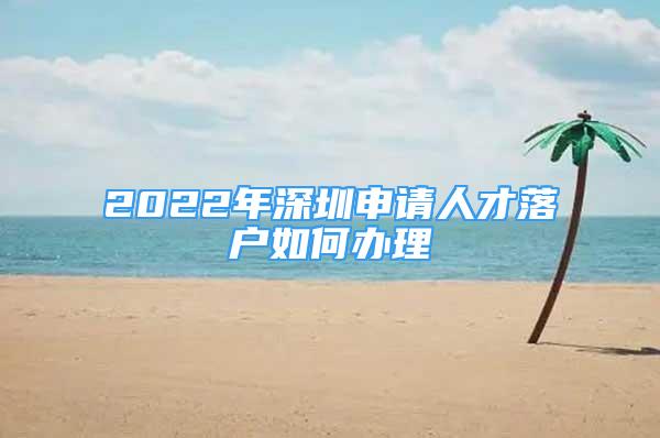 2022年深圳申请人才落户如何办理