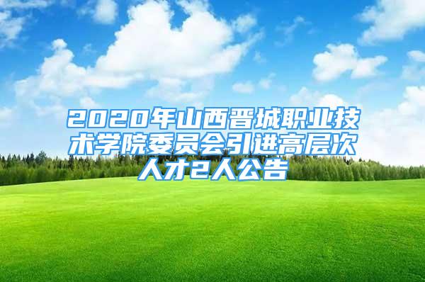 2020年山西晋城职业技术学院委员会引进高层次人才2人公告