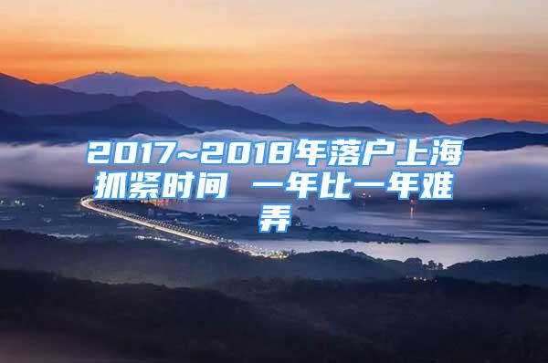 2017~2018年落户上海抓紧时间 一年比一年难弄