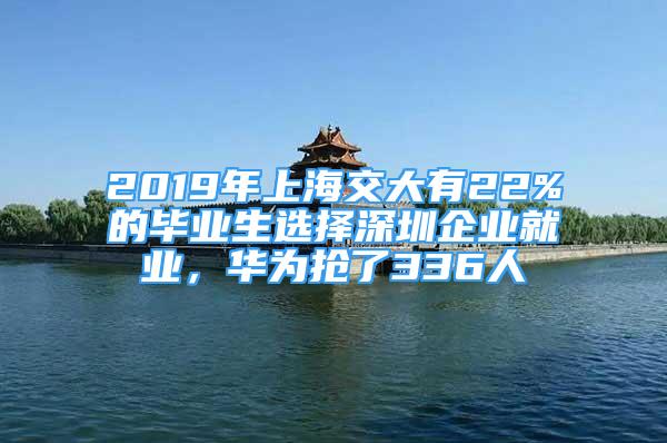 2019年上海交大有22%的毕业生选择深圳企业就业，华为抢了336人