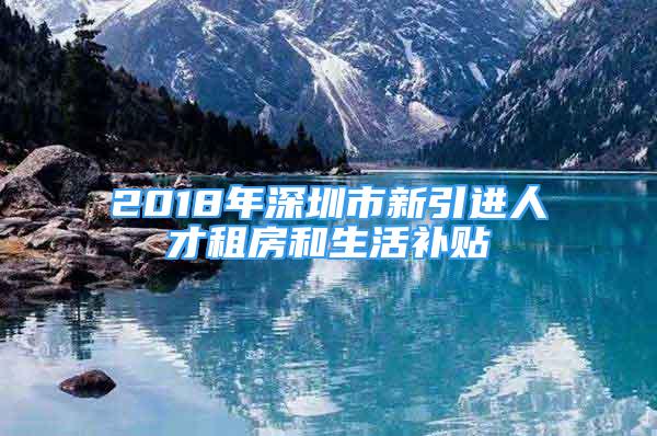 2018年深圳市新引进人才租房和生活补贴