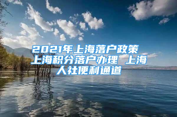 2021年上海落户政策 上海积分落户办理 上海人社便利通道