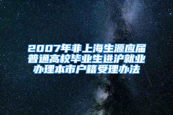 2007年非上海生源应届普通高校毕业生进沪就业办理本市户籍受理办法