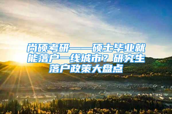 尚硕考研——硕士毕业就能落户一线城市？研究生落户政策大盘点