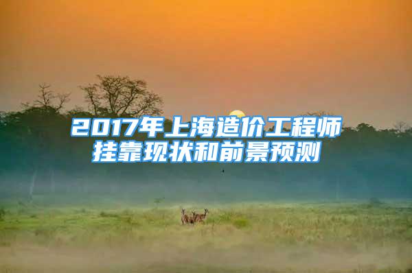 2017年上海造价工程师挂靠现状和前景预测