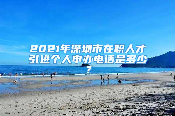 2021年深圳市在职人才引进个人申办电话是多少？