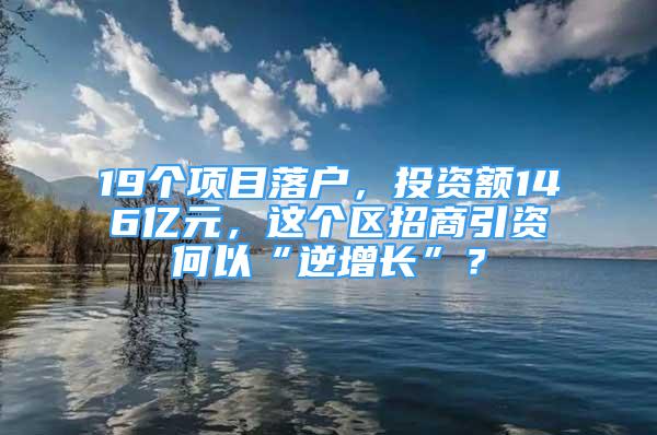 19个项目落户，投资额146亿元，这个区招商引资何以“逆增长”？