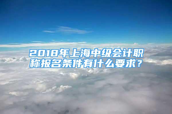 2018年上海中级会计职称报名条件有什么要求？