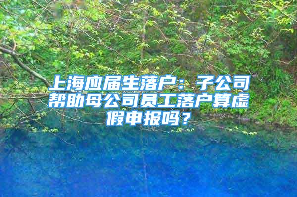 上海应届生落户：子公司帮助母公司员工落户算虚假申报吗？