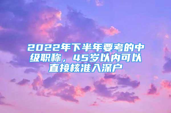 2022年下半年要考的中级职称，45岁以内可以直接核准入深户