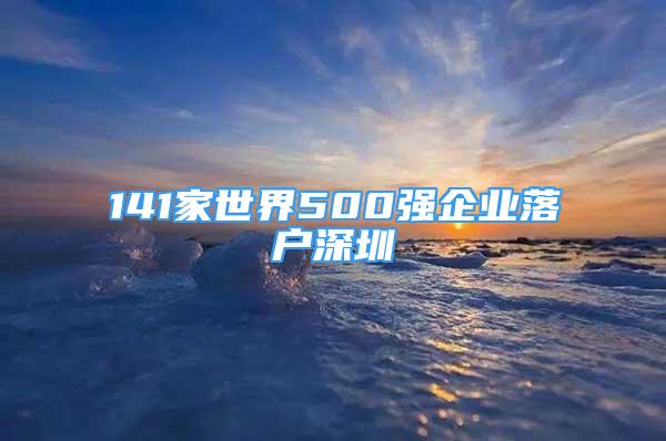 141家世界500强企业落户深圳