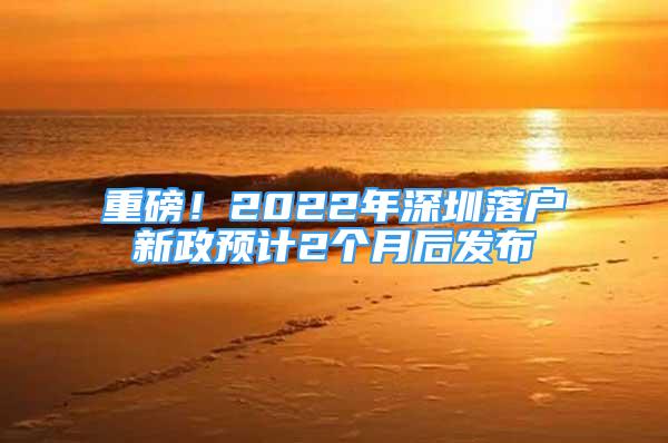 重磅！2022年深圳落户新政预计2个月后发布