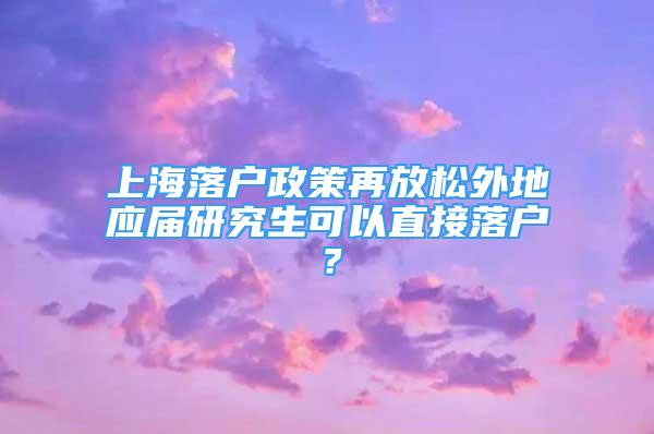 上海落户政策再放松外地应届研究生可以直接落户？