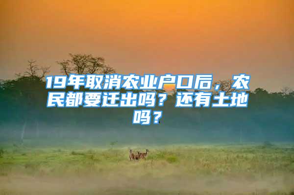 19年取消农业户口后，农民都要迁出吗？还有土地吗？