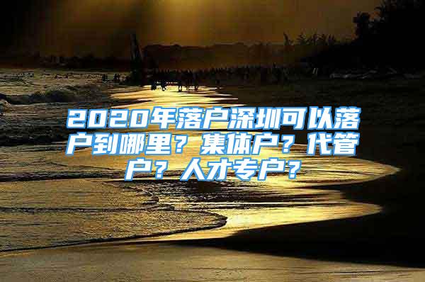 2020年落户深圳可以落户到哪里？集体户？代管户？人才专户？