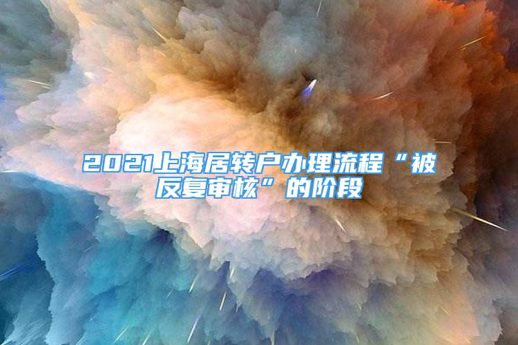 2021上海居转户办理流程“被反复审核”的阶段