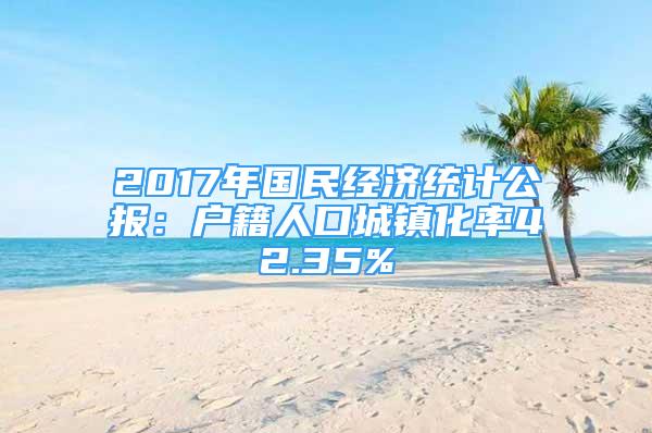 2017年国民经济统计公报：户籍人口城镇化率42.35%