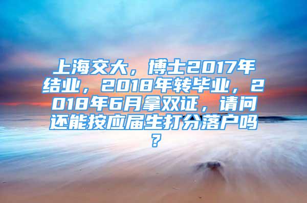 上海交大，博士2017年结业，2018年转毕业，2018年6月拿双证，请问还能按应届生打分落户吗？