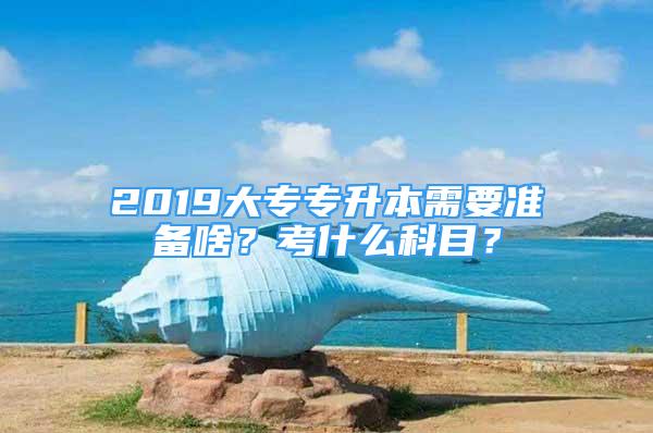 2019大专专升本需要准备啥？考什么科目？