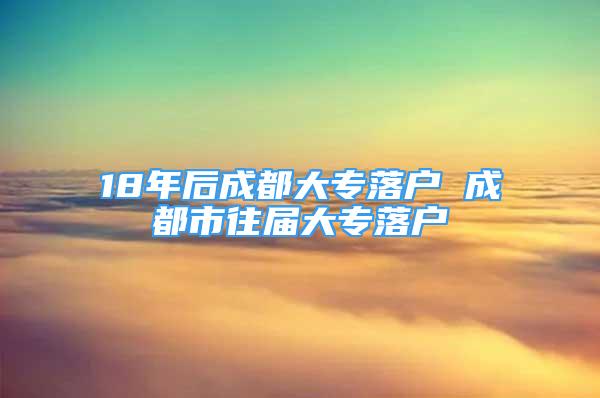 18年后成都大专落户 成都市往届大专落户