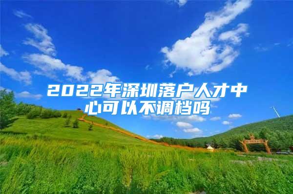 2022年深圳落户人才中心可以不调档吗