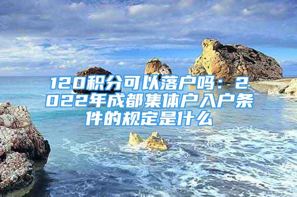 120积分可以落户吗：2022年成都集体户入户条件的规定是什么