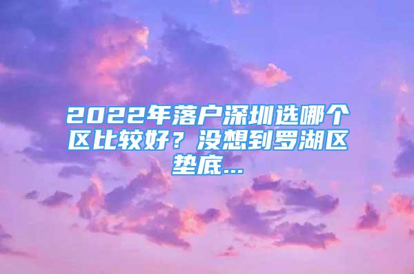 2022年落户深圳选哪个区比较好？没想到罗湖区垫底...