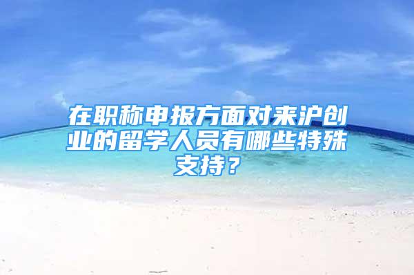 在职称申报方面对来沪创业的留学人员有哪些特殊支持？