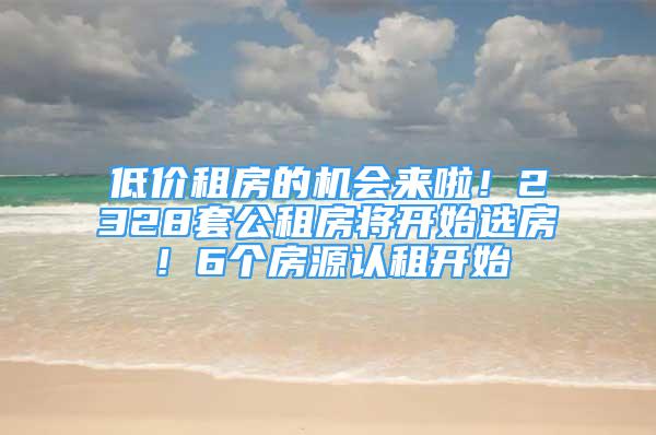 低价租房的机会来啦！2328套公租房将开始选房！6个房源认租开始