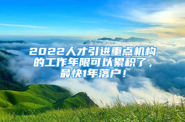 2022人才引进重点机构的工作年限可以累积了，最快1年落户！