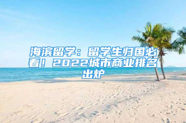 海滨留学：留学生归国必看！2022城市商业排名出炉