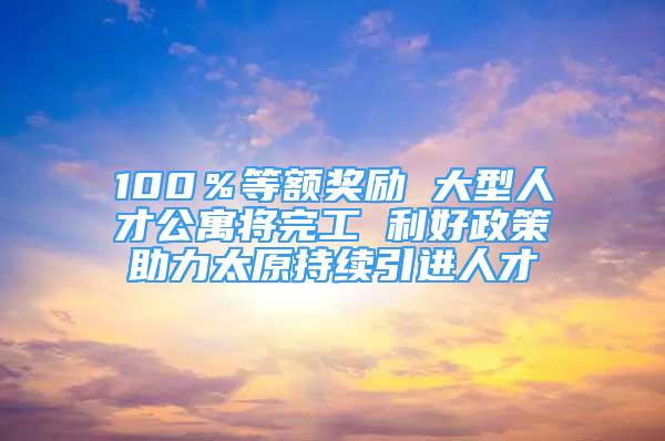 100％等额奖励 大型人才公寓将完工 利好政策助力太原持续引进人才