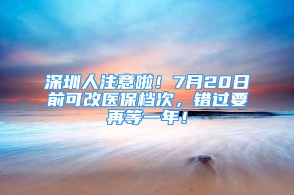 深圳人注意啦！7月20日前可改医保档次，错过要再等一年！