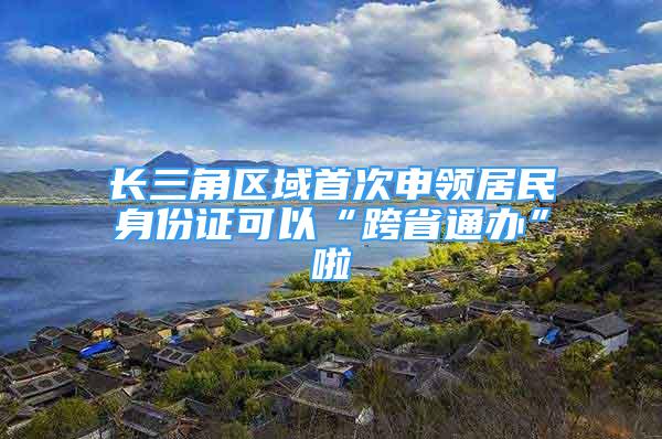 长三角区域首次申领居民身份证可以“跨省通办”啦