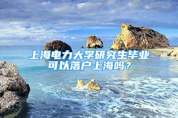 上海电力大学研究生毕业可以落户上海吗？