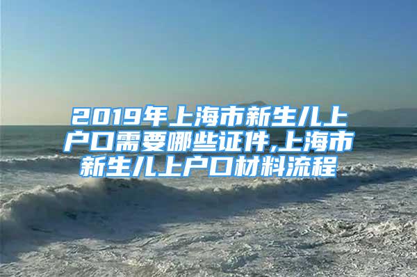 2019年上海市新生儿上户口需要哪些证件,上海市新生儿上户口材料流程