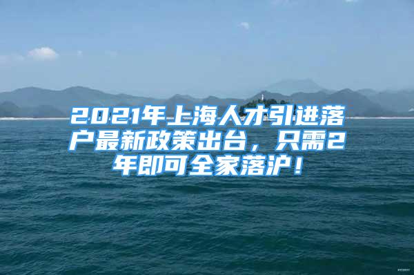 2021年上海人才引进落户最新政策出台，只需2年即可全家落沪！