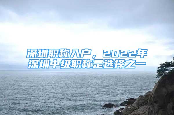 深圳职称入户，2022年深圳中级职称是选择之一