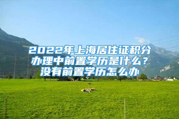 2022年上海居住证积分办理中前置学历是什么？没有前置学历怎么办