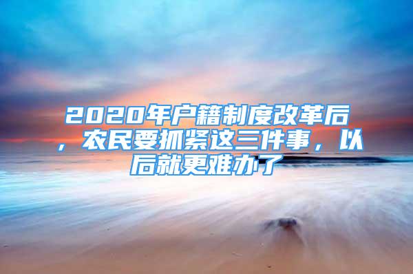 2020年户籍制度改革后，农民要抓紧这三件事，以后就更难办了