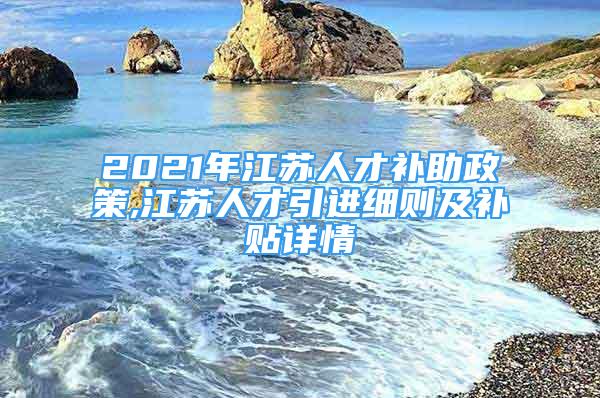 2021年江苏人才补助政策,江苏人才引进细则及补贴详情