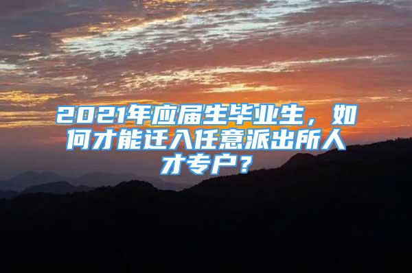 2021年应届生毕业生，如何才能迁入任意派出所人才专户？