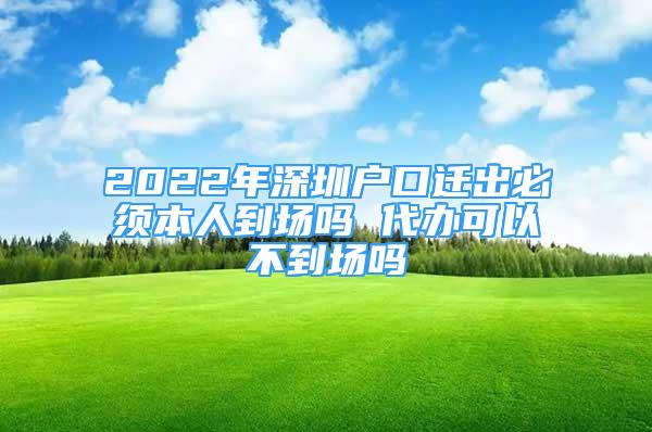 2022年深圳户口迁出必须本人到场吗 代办可以不到场吗