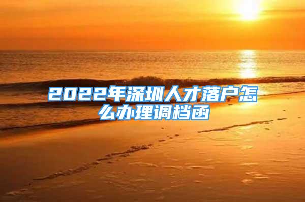 2022年深圳人才落户怎么办理调档函