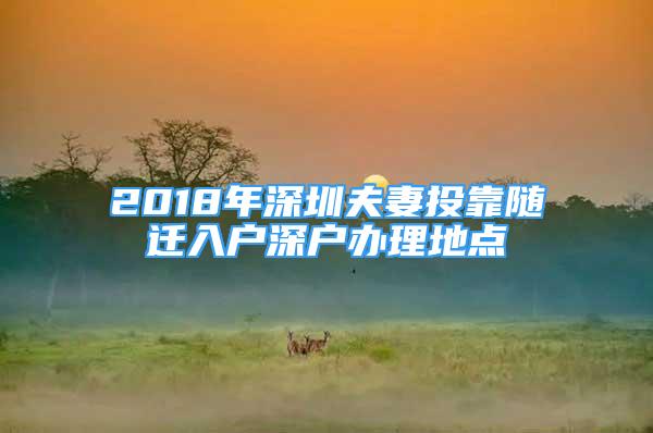 2018年深圳夫妻投靠随迁入户深户办理地点