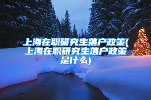 上海在职研究生落户政策(上海在职研究生落户政策是什么)