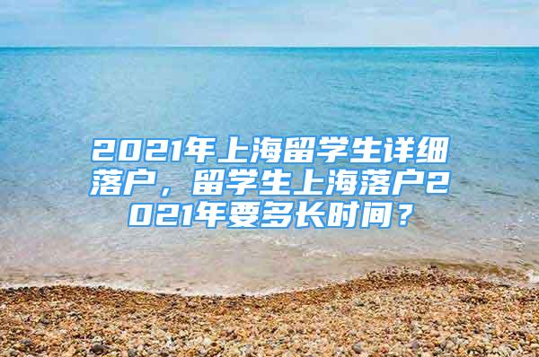 2021年上海留学生详细落户，留学生上海落户2021年要多长时间？