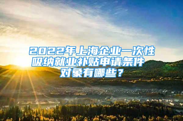 2022年上海企业一次性吸纳就业补贴申请条件 对象有哪些？